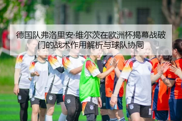 德国队弗洛里安·维尔茨在欧洲杯揭幕战破门的战术作用解析与球队协同