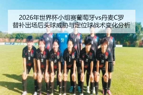 2026年世界杯小组赛葡萄牙vs丹麦C罗替补出场后头球威胁与定位球战术变化分析