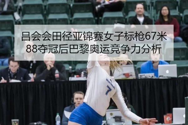 吕会会田径亚锦赛女子标枪67米88夺冠后巴黎奥运竞争力分析